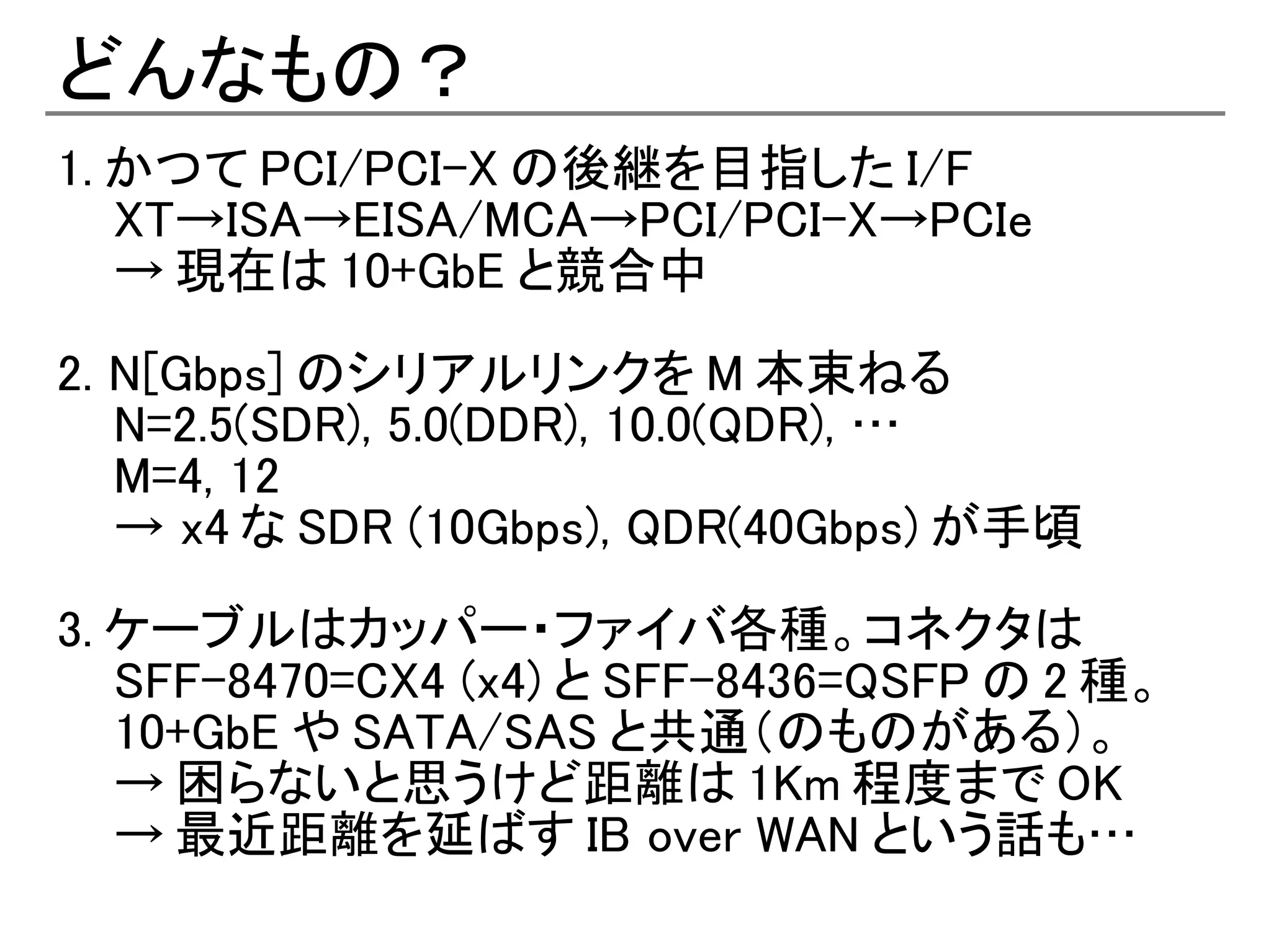 どんなもの？
1. かつて PCI/PCI-X の後継を目指した I/F
   XT→ISA→EISA/MCA→PCI/PCI-X→PCIe
   → 現在は 10+GbE と競合中

2. N[Gbps] のシリアルリンクを M 本束ねる
   N=2.5(SDR), 5.0(DDR), 10.0(QDR), …
   M=4, 12
   → x4 な SDR (10Gbps), QDR(40Gbps) が手頃

3. ケーブルはカッパー・ファイバ各種。コネクタは
   SFF-8470=CX4 (x4) と SFF-8436=QSFP の 2 種。
   10+GbE や SATA/SAS と共通（のものがある）。
   → 困らないと思うけど距離は 1Km 程度まで OK
   → 最近距離を延ばす IB over WAN という話も…
 