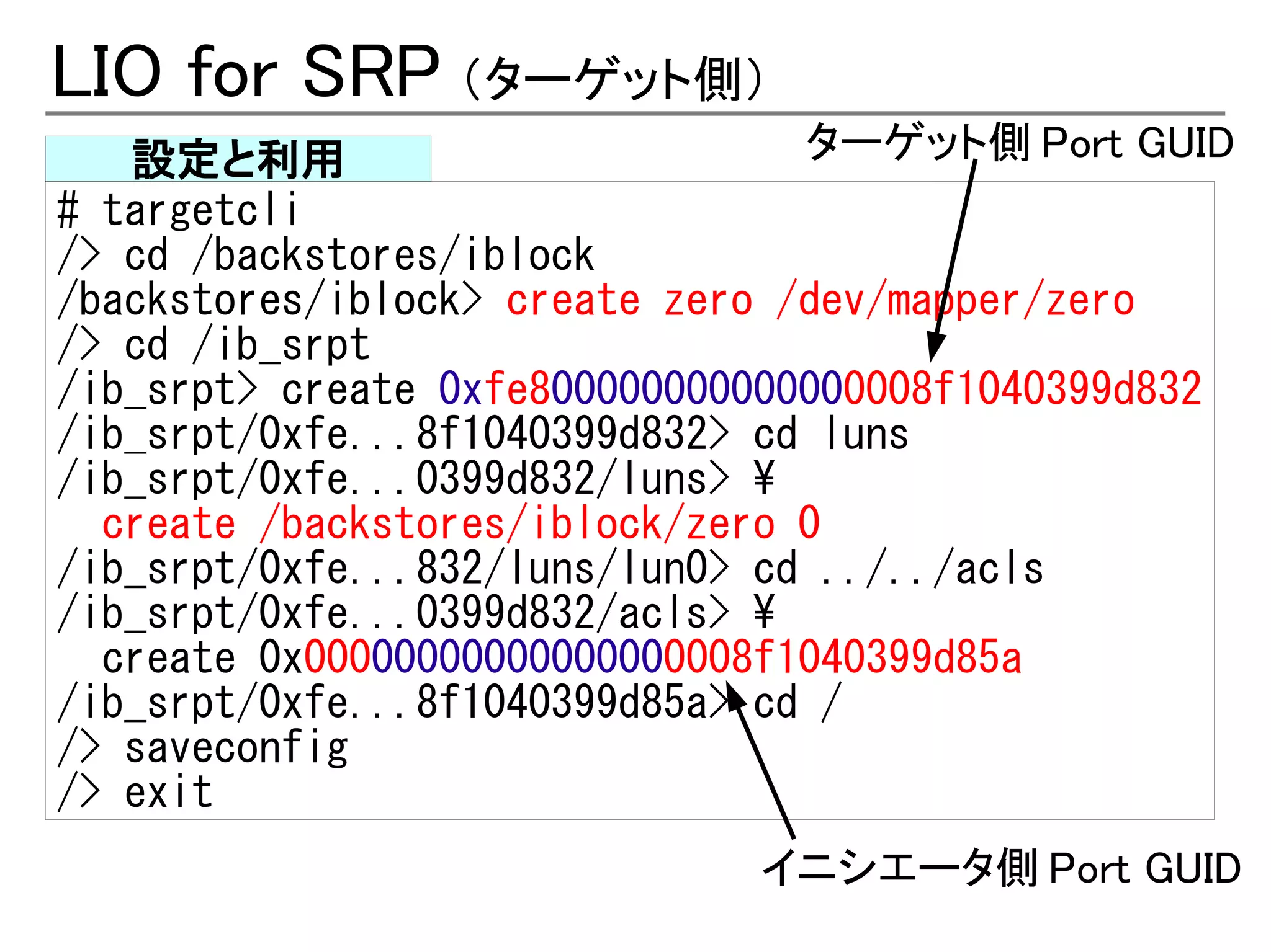 LIO for SRP （ターゲット側）
   設定と利用                         ターゲット側 Port GUID
# targetcli
/> cd /backstores/iblock
/backstores/iblock> create zero /dev/mapper/zero
/> cd /ib_srpt
/ib_srpt> create 0xfe800000000000000008f1040399d832
/ib_srpt/0xfe...8f1040399d832> cd luns
/ib_srpt/0xfe...0399d832/luns> 
  create /backstores/iblock/zero 0
/ib_srpt/0xfe...832/luns/lun0> cd ../../acls
/ib_srpt/0xfe...0399d832/acls> 
  create 0x00000000000000000008f1040399d85a
/ib_srpt/0xfe...8f1040399d85a> cd /
/> saveconfig
/> exit
                              イニシエータ側 Port GUID
 