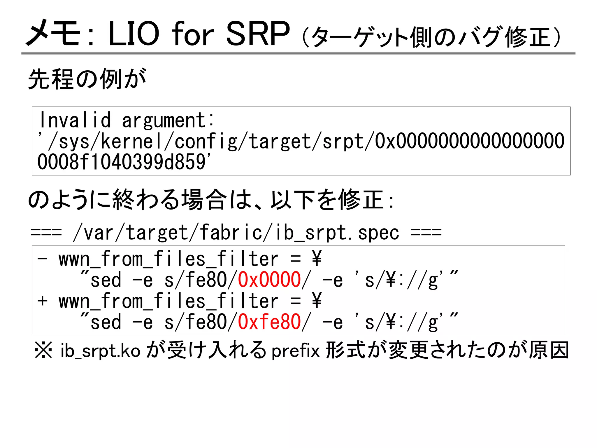 メモ： LIO for SRP （ターゲット側のバグ修正）
先程の例が
Invalid argument:
'/sys/kernel/config/target/srpt/0x0000000000000000
0008f1040399d859'
のように終わる場合は、以下を修正：
=== /var/target/fabric/ib_srpt.spec ===
 - wwn_from_files_filter = 
     "sed -e s/fe80/0x0000/ -e 's/://g'"
 + wwn_from_files_filter = 
     "sed -e s/fe80/0xfe80/ -e 's/://g'"
※ ib_srpt.ko が受け入れる prefix 形式が変更されたのが原因
 