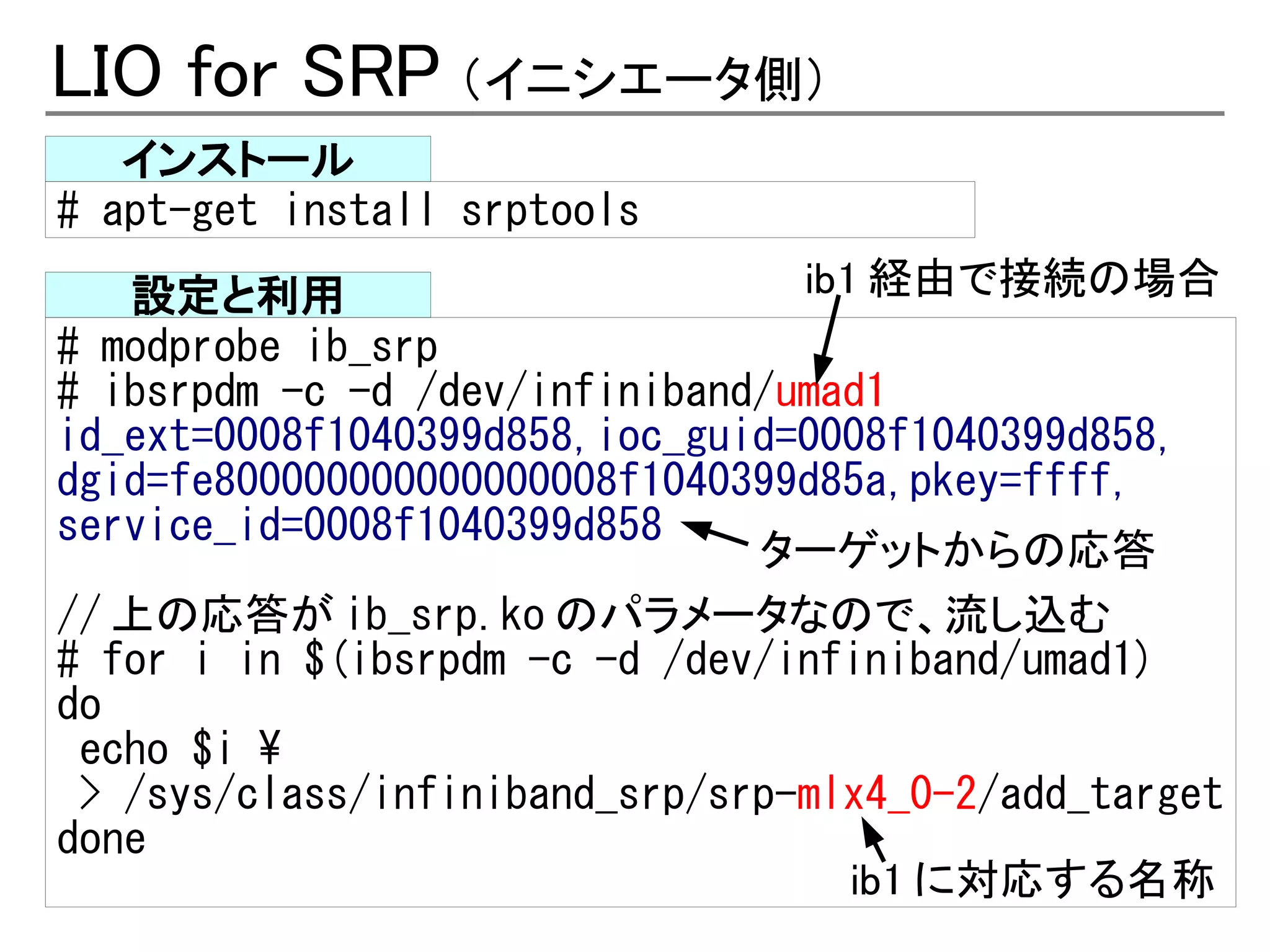 LIO for SRP （イニシエータ側）
   インストール
# apt-get install srptools
   設定と利用                         ib1 経由で接続の場合
# modprobe ib_srp
# ibsrpdm -c -d /dev/infiniband/umad1
id_ext=0008f1040399d858,ioc_guid=0008f1040399d858,
dgid=fe800000000000000008f1040399d85a,pkey=ffff,
service_id=0008f1040399d858
                               ターゲットからの応答
// 上の応答が ib_srp.ko のパラメータなので、流し込む
# for i in $(ibsrpdm -c -d /dev/infiniband/umad1)
do
 echo $i 
 > /sys/class/infiniband_srp/srp-mlx4_0-2/add_target
done
                                    ib1 に対応する名称
 