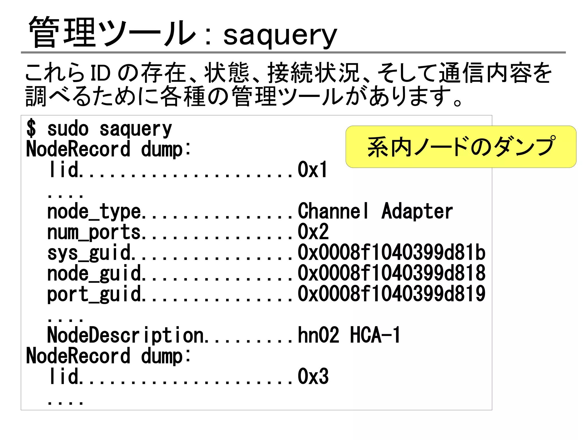 管理ツール : saquery
これら ID の存在、状態、接続状況、そして通信内容を
調べるために各種の管理ツールがあります。
$ sudo saquery
NodeRecord dump:                系内ノードのダンプ
  lid.....................0x1
  ....
  node_type...............Channel Adapter
  num_ports...............0x2
  sys_guid................0x0008f1040399d81b
  node_guid...............0x0008f1040399d818
  port_guid...............0x0008f1040399d819
  ....
  NodeDescription.........hn02 HCA-1
NodeRecord dump:
  lid.....................0x3
  ....
 