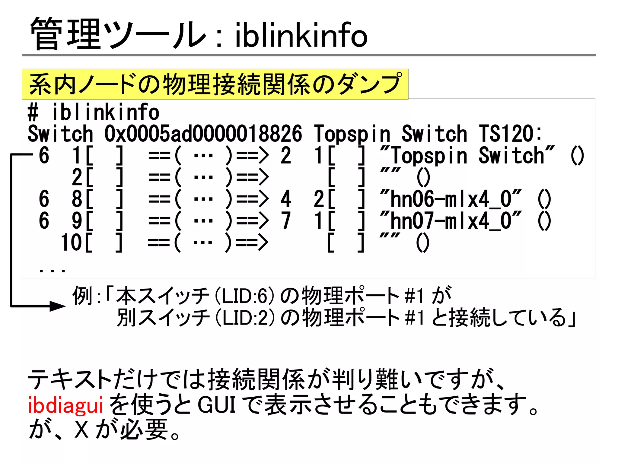管理ツール : iblinkinfo
系内ノードの物理接続関係のダンプ
# iblinkinfo
Switch 0x0005ad0000018826 Topspin Switch TS120:
 6 1[ ] ==( … )==> 2 1[ ] "Topspin Switch" ()
     2[ ] ==( … )==>       [ ] "" ()
 6 8[ ] ==( … )==> 4 2[ ] "hn06-mlx4_0" ()
 6 9[ ] ==( … )==> 7 1[ ] "hn07-mlx4_0" ()
　 10[ ] ==( … )==>         [ ] "" ()
 ...
     例：「本スイッチ (LID:6) の物理ポート #1 が
        別スイッチ (LID:2) の物理ポート #1 と接続している」

テキストだけでは接続関係が判り難いですが、
ibdiagui を使うと GUI で表示させることもできます。
が、 X が必要。
 