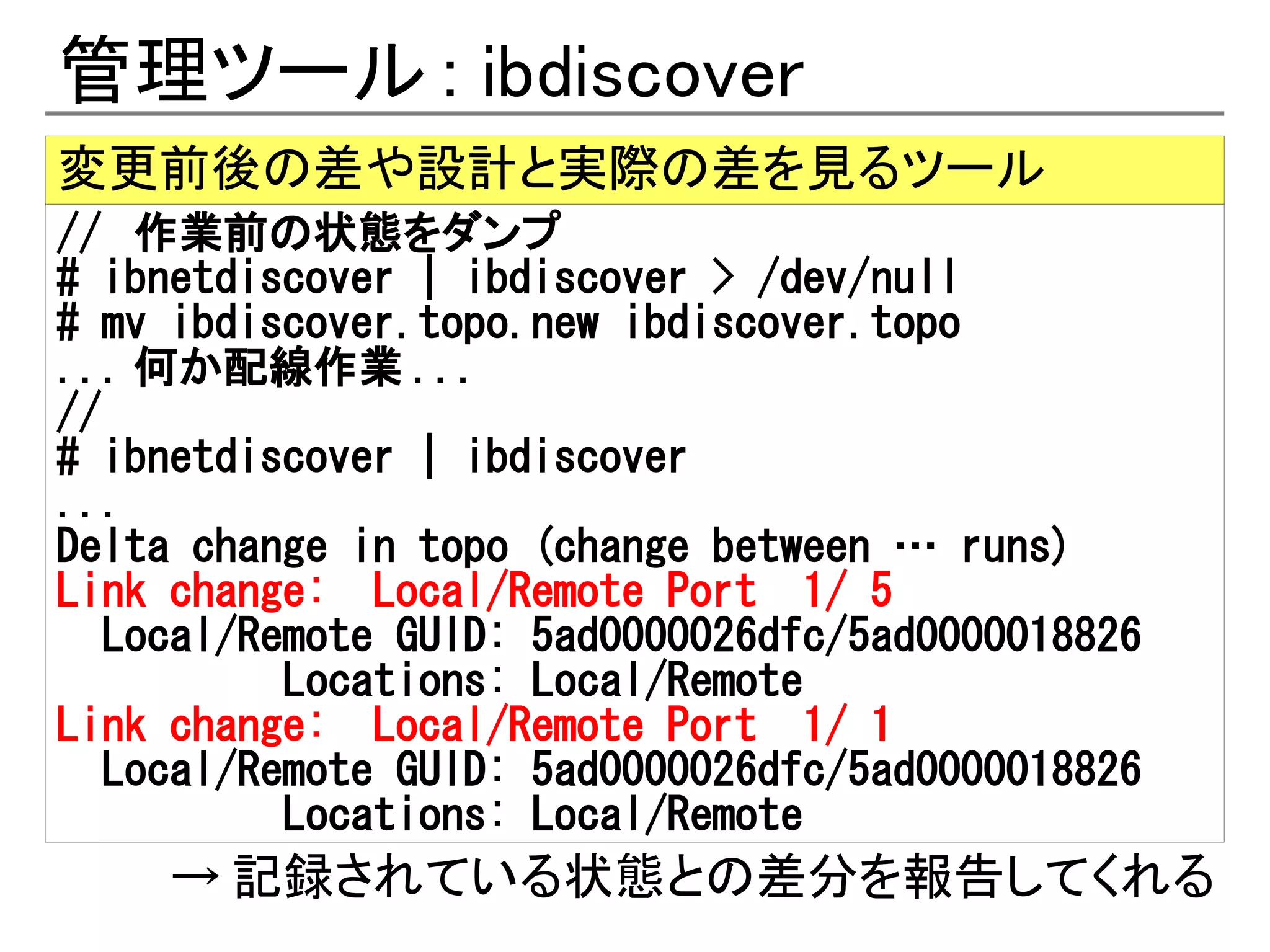 管理ツール : ibdiscover
変更前後の差や設計と実際の差を見るツール
// 作業前の状態をダンプ
# ibnetdiscover | ibdiscover > /dev/null
# mv ibdiscover.topo.new ibdiscover.topo
... 何か配線作業 ...
//
# ibnetdiscover | ibdiscover
...
Delta change in topo (change between … runs)
Link change: Local/Remote Port 1/ 5
   Local/Remote GUID: 5ad0000026dfc/5ad0000018826
           Locations: Local/Remote
Link change: Local/Remote Port 1/ 1
   Local/Remote GUID: 5ad0000026dfc/5ad0000018826
           Locations: Local/Remote
     → 記録されている状態との差分を報告してくれる
 