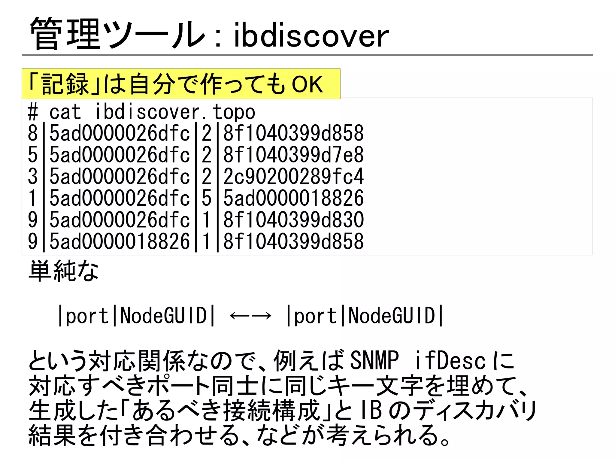 管理ツール : ibdiscover
「記録」は自分で作っても OK
# cat ibdiscover.topo
8|5ad0000026dfc|2|8f1040399d858
5|5ad0000026dfc|2|8f1040399d7e8
3|5ad0000026dfc|2|2c90200289fc4
1|5ad0000026dfc|5|5ad0000018826
9|5ad0000026dfc|1|8f1040399d830
9|5ad0000018826|1|8f1040399d858
単純な
  |port|NodeGUID| ←→ |port|NodeGUID|

という対応関係なので、例えば SNMP ifDesc に
対応すべきポート同士に同じキー文字を埋めて、
生成した「あるべき接続構成」と IB のディスカバリ
結果を付き合わせる、などが考えられる。
 