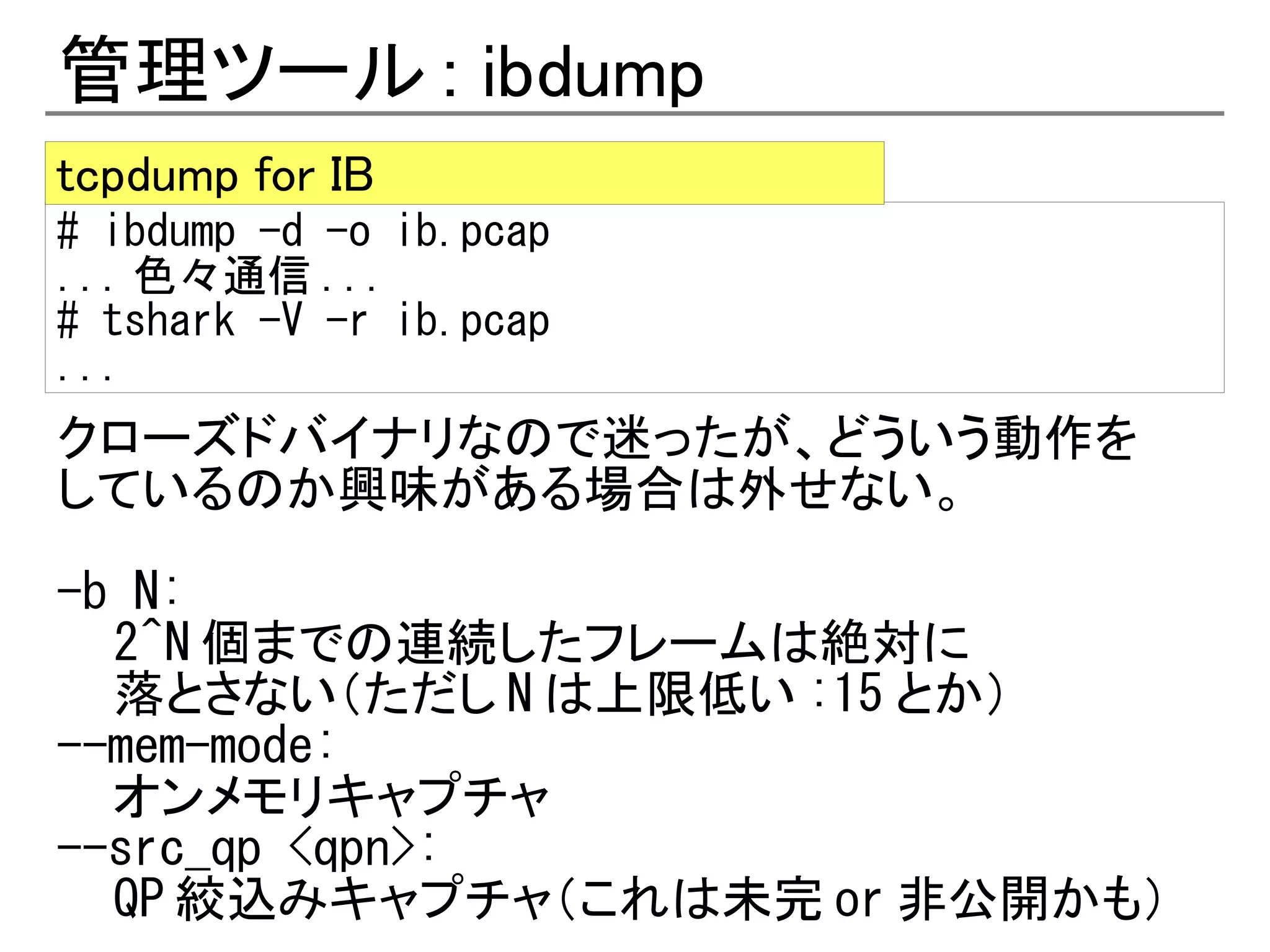 管理ツール : ibdump
tcpdump for IB
# ibdump -d -o ib.pcap
... 色々通信 ...
# tshark -V -r ib.pcap
...
クローズドバイナリなので迷ったが、どういう動作を
しているのか興味がある場合は外せない。

-b N:
  2^N 個までの連続したフレームは絶対に
  落とさない（ただし N は上限低い :15 とか）
--mem-mode:
  オンメモリキャプチャ
--src_qp <qpn>:
  QP 絞込みキャプチャ（これは未完 or 非公開かも）
 