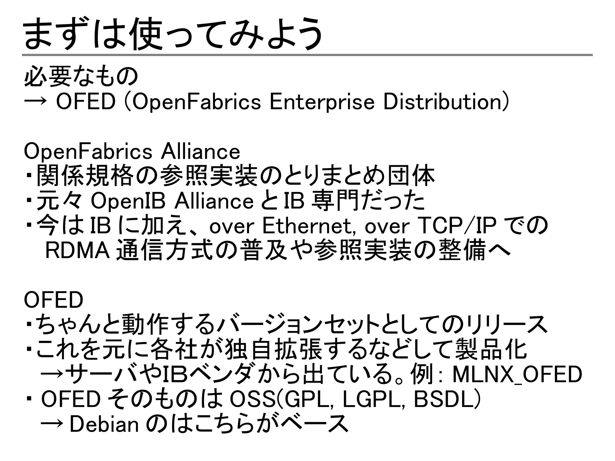 まずは使ってみよう
必要なもの
→ OFED (OpenFabrics Enterprise Distribution)

OpenFabrics Alliance
・関係規格の参照実装のとりまとめ団体
・元々 OpenIB Alliance と IB 専門だった
・今は IB に加え、 over Ethernet, over TCP/IP での
　 RDMA 通信方式の普及や参照実装の整備へ

OFED
・ちゃんと動作するバージョンセットとしてのリリース
・これを元に各社が独自拡張するなどして製品化
　→サーバやＩＢベンダから出ている。例： MLNX_OFED
・ OFED そのものは OSS(GPL, LGPL, BSDL)
　→ Debian のはこちらがベース
 
