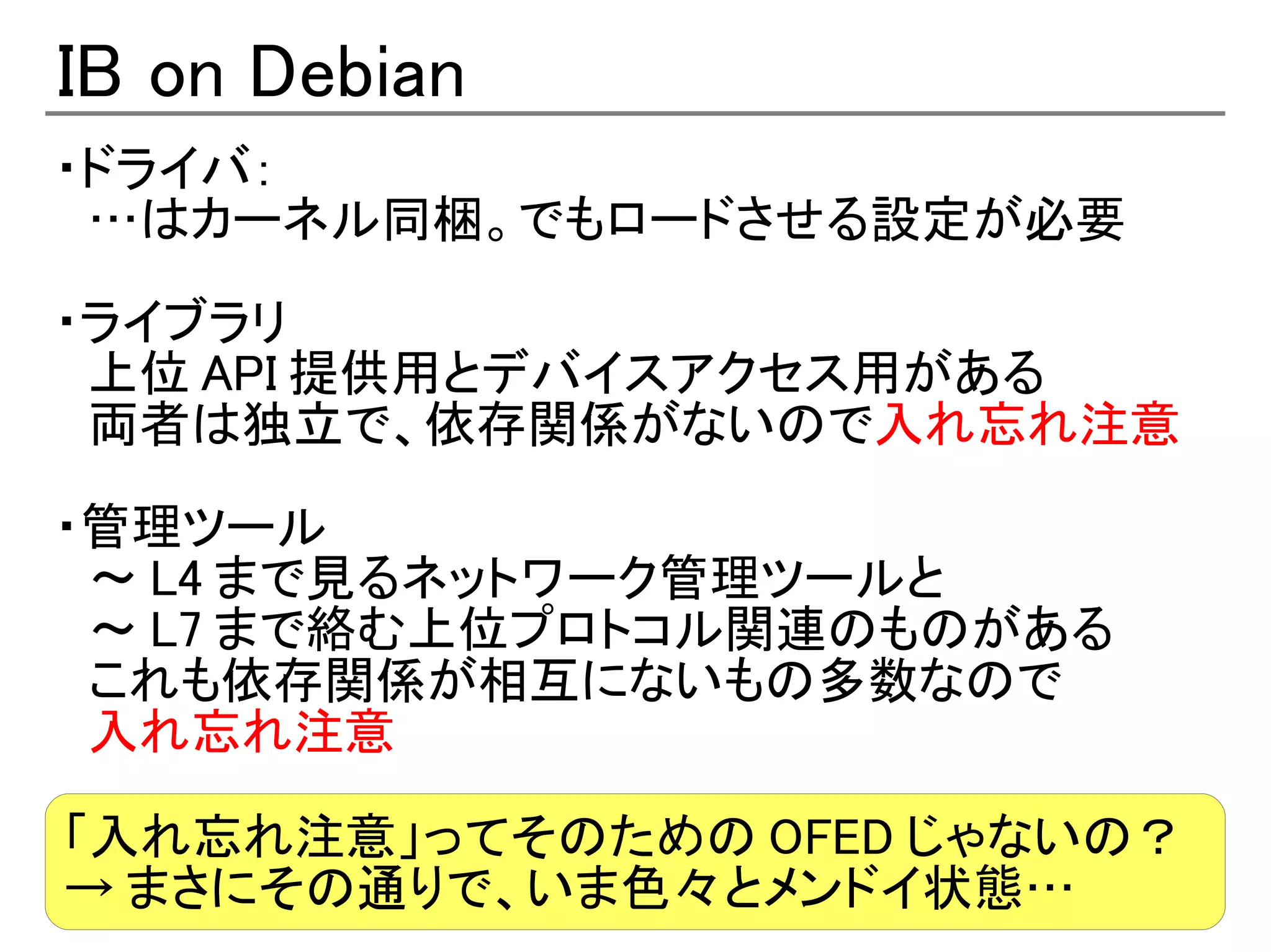 IB on Debian
・ドライバ：
　…はカーネル同梱。でもロードさせる設定が必要

・ライブラリ
　上位 API 提供用とデバイスアクセス用がある
　両者は独立で、依存関係がないので入れ忘れ注意

・管理ツール
　～ L4 まで見るネットワーク管理ツールと
　～ L7 まで絡む上位プロトコル関連のものがある
　これも依存関係が相互にないもの多数なので
　入れ忘れ注意

「入れ忘れ注意」ってそのための OFED じゃないの？
→ まさにその通りで、いま色々とメンドイ状態…
 