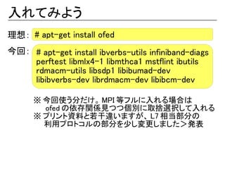 入れてみよう
理想： # apt-get install ofed
今回： # apt-get install ibverbs-utils infiniband-diags
    perftest libmlx4-1 libmthca1 mstflint ibutils
    rdmacm-utils libsdp1 libibumad-dev
    libibverbs-dev librdmacm-dev libibcm-dev

      ※ 今回使う分だけ。 MPI 等フルに入れる場合は
      　　 ofed の依存関係見つつ個別に取捨選択して入れる
      ※ プリント資料と若干違いますが、 L7 相当部分の
      　　利用プロトコルの部分を少し変更しました＞発表
 