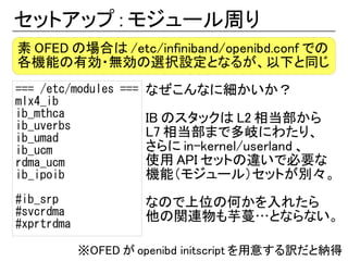 セットアップ : モジュール周り
素 OFED の場合は /etc/infiniband/openibd.conf での
各機能の有効・無効の選択設定となるが、以下と同じ
=== /etc/modules === なぜこんなに細かいか？
mlx4_ib
ib_mthca             IB のスタックは L2 相当部から
ib_uverbs
ib_umad              L7 相当部まで多岐にわたり、
ib_ucm               さらに in-kernel/userland 、
rdma_ucm             使用 API セットの違いで必要な
ib_ipoib             機能（モジュール）セットが別々。
#ib_srp              なので上位の何かを入れたら
#svcrdma             他の関連物も芋蔓…とならない。
#xprtrdma

            ※OFED が openibd initscript を用意する訳だと納得
 