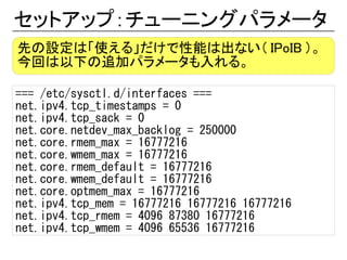 セットアップ：チューニングパラメータ
先の設定は「使える」だけで性能は出ない（ IPoIB ）。
今回は以下の追加パラメータも入れる。

=== /etc/sysctl.d/interfaces ===
net.ipv4.tcp_timestamps = 0
net.ipv4.tcp_sack = 0
net.core.netdev_max_backlog = 250000
net.core.rmem_max = 16777216
net.core.wmem_max = 16777216
net.core.rmem_default = 16777216
net.core.wmem_default = 16777216
net.core.optmem_max = 16777216
net.ipv4.tcp_mem = 16777216 16777216 16777216
net.ipv4.tcp_rmem = 4096 87380 16777216
net.ipv4.tcp_wmem = 4096 65536 16777216
 