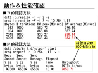 動作＆性能確認
■IB 的確認方法
dst# ib_read_bw -F   -i 2 -a
src# ib_read_bw -F   -i 2 -a 10.254.1.17
#bytes #iterations   BW peak[MB/sec] BW average[MB/sec]
  512 1000           580.73          576.10
 1024 1000           868.08          867.74
 2048 1000           930.27          930.14
 4096 1000           933.33          933.31
■IP 的確認方法                                  確認目安は
                                           900+MB/s 位
dst# /etc/init.d/netperf start
src# netperf -H 10.254.1.17 -v 1
Recv   Send    Send
Socket Socket Message Elapsed
Size   Size    Size     Time     Throughput
bytes bytes    bytes    secs.    10^6bits/sec
 87380 65536 65536      10.01    7859.71
 