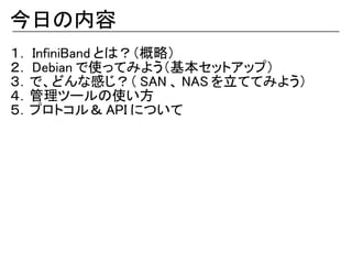 今日の内容
１． InfiniBand とは？（概略）
２． Debian で使ってみよう（基本セットアップ）
３．で、どんな感じ？（ SAN 、 NAS を立ててみよう）
４．管理ツールの使い方
５．プロトコル＆ API について
 