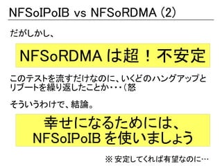 NFSoIPoIB vs NFSoRDMA (2)
だがしかし、

 NFSoRDMA は超！不安定
このテストを流すだけなのに、いくどのハングアップと
リブートを繰り返したことか・・・（怒
そういうわけで、結論。

    幸せになるためには、
   NFSoIPoIB を使いましょう
              ※ 安定してくれば有望なのに…
 