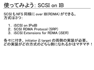 使ってみよう： SCSI on IB
SCSI も NFS 同様に over IB(RDMA) ができる。
方式は３つ：

 １． iSCSI on IPoIB
 ２． SCSI RDMA Protocol (SRP)
 ３． iSCSI Extensions for RDMA (iSER)

各々に付き、 initiator と target の両側の実装が必要。
どの実装がどの方式のどちら側になれるかはマチマチ！
 