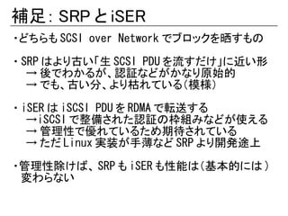 補足： SRP と iSER
・どちらも SCSI over Network でブロックを晒すもの

・ SRP はより古い「生 SCSI PDU を流すだけ」に近い形
   → 後でわかるが、認証などがかなり原始的
   → でも、古い分、より枯れている（模様）

・ iSER は iSCSI PDU を RDMA で転送する
   →iSCSI で整備された認証の枠組みなどが使える
   → 管理性で優れているため期待されている
   → ただ Linux 実装が手薄など SRP より開発途上

・管理性除けば、 SRP も iSER も性能は（基本的には )
　変わらない
 