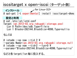 iscsitarget x open-iscsi （ターゲット側）
 インストール                for Linux-3.2+
# apt-get [-t experimental] install iscsitarget-dkms
  設定と利用
# cat /etc/iet/ietd.conf
Target iqn.2012-03.org.rakugaki:storage.pool
   Lun 0 Path=/dev/sdb,Type=fileio
   Lun 1 Blocks=262144,BlockSize=4096,Type=nullio

もしくは
# ietadm --op new --tid 2 
--params Name=iqn.2012-03.org.rakugaki:storage.null
# ietadm --op new --tid=2 --lun=0 
--params="Blocks=262144,BlockSize=4096,Type=nullio"
などと各 target/lun 毎に投入する。
 