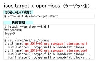iscsitarget x open-iscsi （ターゲット側）
設定と利用（続き）
# /etc/init.d/iscsitarget start
    状態確認
# ietadm --op show --tid 1
Wthreads=8
Type=0
...
# cat /proc/net/iet/volume
tid:2 name:iqn.2012-03.org.rakugaki:storage.null
  lun:0 state:0 iotype:nullio iomode:wt blocks:...
tid:1 name:iqn.2012-03.org.rakugaki:storage.pool
  lun:0 state:0 iotype:fileio iomode:wt blocks:...
  lun:1 state:0 iotype:nullio iomode:wt blocks:...
 