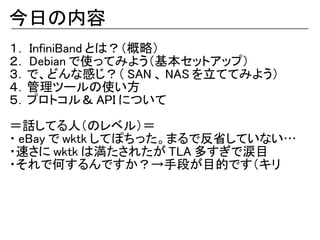 今日の内容
１． InfiniBand とは？（概略）
２． Debian で使ってみよう（基本セットアップ）
３．で、どんな感じ？（ SAN 、 NAS を立ててみよう）
４．管理ツールの使い方
５．プロトコル＆ API について

＝話してる人（のレベル）＝
・ eBay で wktk してぽちった。まるで反省していない…
・速さに wktk は満たされたが TLA 多すぎで涙目
・それで何するんですか？→手段が目的です（キリ
 