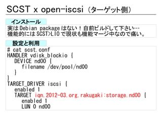 SCST x open-iscsi           （ターゲット側）
 インストール
実は Debian package はない！自前ビルドして下さい…
機能的には SCST>LIO で現状も機能マージ中なので痛い。
  設定と利用
# cat scst.conf
HANDLER vdisk_blockio {
   DEVICE nd00 {
      filename /dev/pool/nd00
   }
}
TARGET_DRIVER iscsi {
   enabled 1
   TARGET iqn.2012-03.org.rakugaki:storage.nd00 {
      enabled 1
      LUN 0 nd00
 