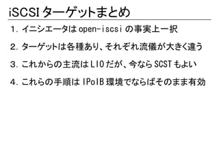 iSCSI ターゲットまとめ
１．イニシエータは open-iscsi の事実上一択

２．ターゲットは各種あり、それぞれ流儀が大きく違う

３．これからの主流は LIO だが、今なら SCST もよい

４．これらの手順は IPoIB 環境でならばそのまま有効
 