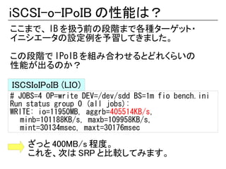 iSCSI-o-IPoIB の性能は？
ここまで、 IB を扱う前の段階まで各種ターゲット・
イニシエータの設定例を予習してきました。

この段階で IPoIB を組み合わせるとどれくらいの
性能が出るのか？

ISCSIoIPoIB (LIO)
# JOBS=4 OP=write DEV=/dev/sdd BS=1m fio bench.ini
Run status group 0 (all jobs):
WRITE: io=11950MB, aggrb=405514KB/s,
   minb=101188KB/s, maxb=109958KB/s,
   mint=30134msec, maxt=30176msec

    ざっと 400MB/s 程度。
    これを、次は SRP と比較してみます。
 