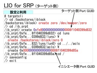 LIO for SRP （ターゲット側）
   設定と利用                         ターゲット側 Port GUID
# targetcli
/> cd /backstores/iblock
/backstores/iblock> create zero /dev/mapper/zero
/> cd /ib_srpt
/ib_srpt> create 0xfe800000000000000008f1040399d832
/ib_srpt/0xfe...8f1040399d832> cd luns
/ib_srpt/0xfe...0399d832/luns> 
  create /backstores/iblock/zero 0
/ib_srpt/0xfe...832/luns/lun0> cd ../../acls
/ib_srpt/0xfe...0399d832/acls> 
  create 0x00000000000000000008f1040399d85a
/ib_srpt/0xfe...8f1040399d85a> cd /
/> saveconfig
/> exit
                              イニシエータ側 Port GUID
 