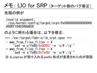 メモ： LIO for SRP （ターゲット側のバグ修正）
先程の例が
Invalid argument:
'/sys/kernel/config/target/srpt/0x0000000000000000
0008f1040399d859'
のように終わる場合は、以下を修正：
=== /var/target/fabric/ib_srpt.spec ===
 - wwn_from_files_filter = 
     "sed -e s/fe80/0x0000/ -e 's/://g'"
 + wwn_from_files_filter = 
     "sed -e s/fe80/0xfe80/ -e 's/://g'"
※ ib_srpt.ko が受け入れる prefix 形式が変更されたのが原因
 