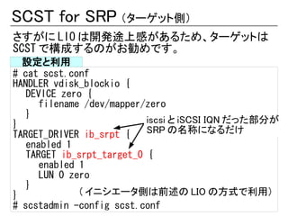 SCST for SRP （ターゲット側）
さすがに LIO は開発途上感があるため、ターゲットは
SCST で構成するのがお勧めです。
  設定と利用
# cat scst.conf
HANDLER vdisk_blockio {
   DEVICE zero {
      filename /dev/mapper/zero
   }
}                          iscsi と iSCSI IQN だった部分が
TARGET_DRIVER ib_srpt {    SRP の名称になるだけ
   enabled 1
   TARGET ib_srpt_target_0 {
      enabled 1
      LUN 0 zero
   }
}             ( イニシエータ側は前述の LIO の方式で利用）
# scstadmin -config scst.conf
 