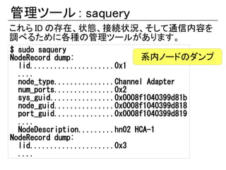 管理ツール : saquery
これら ID の存在、状態、接続状況、そして通信内容を
調べるために各種の管理ツールがあります。
$ sudo saquery
NodeRecord dump:                系内ノードのダンプ
  lid.....................0x1
  ....
  node_type...............Channel Adapter
  num_ports...............0x2
  sys_guid................0x0008f1040399d81b
  node_guid...............0x0008f1040399d818
  port_guid...............0x0008f1040399d819
  ....
  NodeDescription.........hn02 HCA-1
NodeRecord dump:
  lid.....................0x3
  ....
 