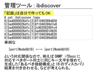 管理ツール : ibdiscover
「記録」は自分で作っても OK
# cat ibdiscover.topo
8|5ad0000026dfc|2|8f1040399d858
5|5ad0000026dfc|2|8f1040399d7e8
3|5ad0000026dfc|2|2c90200289fc4
1|5ad0000026dfc|5|5ad0000018826
9|5ad0000026dfc|1|8f1040399d830
9|5ad0000018826|1|8f1040399d858
単純な
  |port|NodeGUID| ←→ |port|NodeGUID|

という対応関係なので、例えば SNMP ifDesc に
対応すべきポート同士に同じキー文字を埋めて、
生成した「あるべき接続構成」と IB のディスカバリ
結果を付き合わせる、などが考えられる。
 