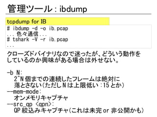管理ツール : ibdump
tcpdump for IB
# ibdump -d -o ib.pcap
... 色々通信 ...
# tshark -V -r ib.pcap
...
クローズドバイナリなので迷ったが、どういう動作を
しているのか興味がある場合は外せない。

-b N:
  2^N 個までの連続したフレームは絶対に
  落とさない（ただし N は上限低い :15 とか）
--mem-mode:
  オンメモリキャプチャ
--src_qp <qpn>:
  QP 絞込みキャプチャ（これは未完 or 非公開かも）
 