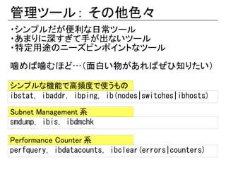 管理ツール : その他色々
・シンプルだが便利な日常ツール
・あまりに深すぎて手が出ないツール
・特定用途のニーズピンポイントなツール

噛めば噛むほど…（面白い物があればぜひ知りたい）

シンプルな機能で高頻度で使うもの
ibstat, ibaddr, ibping, ib(nodes|switches|ibhosts)

Subnet Management 系
smdump, ibis, ibdmchk

Performance Counter 系
perfquery, ibdatacounts, ibclear(errors|counters)
 