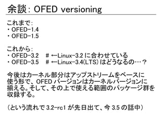余談： OFED versioning
これまで：
・ OFED-1.4
・ OFED-1.5

これから：
・ OFED-3.2 　 # ←Linux-3.2 に合わせている
・ OFED-3.5 　 # ←Linux-3.4(LTS) はどうなるの…？

今後はカーネル部分はアップストリームをベースに
使う形で、 OFED バージョンはカーネルバージョンに
揃える。そして、その上で使える範囲のパッケージ群を
収録する。

（という流れで 3.2-rc1 が先日出て、今 3.5 の話中）
 