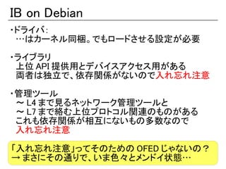 IB on Debian
・ドライバ：
　…はカーネル同梱。でもロードさせる設定が必要

・ライブラリ
　上位 API 提供用とデバイスアクセス用がある
　両者は独立で、依存関係がないので入れ忘れ注意

・管理ツール
　～ L4 まで見るネットワーク管理ツールと
　～ L7 まで絡む上位プロトコル関連のものがある
　これも依存関係が相互にないもの多数なので
　入れ忘れ注意

「入れ忘れ注意」ってそのための OFED じゃないの？
→ まさにその通りで、いま色々とメンドイ状態…
 
