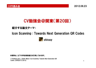 CVPR読み会                                                                       2012.06.23




                      CV勉強会＠関東（第20回）
   紹介する論文テーマ：

   Icon Scanning : Towards Next Generation QR Codes
                                                      shirasy




 本資料は、以下の学会発表論文を引用しております。
 I. Friedman and L. Zelnik-Manor: Icon Scanning: Towards Next Generation QR
 Codes ,CVPR2012(2012)                                                               1
 