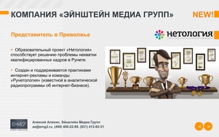 КОМПАНИЯ «ЭЙНШТЕЙН МЕДИА ГРУПП»                          NEW!	
  

Представитель в Приволжье

§  Образовательный проект «Нетология»
способствует решению проблемы нехватки
квалифицированных кадров в Рунете.

§  Создан и поддерживается практиками
интернет-рекламы и команды
«Рунетология» (известной в аналитической
радиопрограммы об интернет-бизнесе).




          Алексей Алехин, Эйнштейн Медиа Групп
          aa@emg2.ru, (499) 400-22-89, (831) 412-92-31    <   >
 