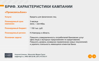 БРИФ. ХАРАКТЕРИСТИКИ КАМПАНИИ
«Промсвязьбанк»
Услуга:                       Кредиты для физических лиц

Планируемый срок              3 месяца
кампании:                     июль – сентябрь

Планируемый бюджет:           ~	
  150 тыс. руб.

Планируемый регион:           Н.Новгород и область

Основная задача:              Повысить осведомленность потребителей банковских услуг
                              (физ.лица) о выгодных предложениях по кредитованию.
                              Повысить уровень конверсии (привлечение новых покупателей)
                              и укрепить лояльность имеющихся клиентов банка.




          Алексей Алехин, Эйнштейн Медиа Групп
          aa@emg2.ru, (499) 400-22-89, (831) 412-92-31                                     <   >
 