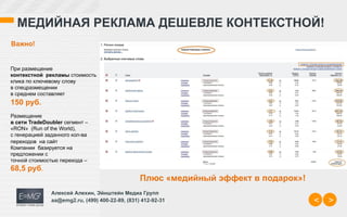 МЕДИЙНАЯ РЕКЛАМА ДЕШЕВЛЕ КОНТЕКСТНОЙ!
Важно!


При размещение
контекстной рекламы стоимость
клика по ключевому слову
в спецразмещении
в среднем составляет
150 руб.
Размещение
в сети TradeDoubler сегмент –
«RON» (Run of the World),
с генерацией заданного кол-ва
переходов на сайт
Компании базируется на
предложении с
точной стоимостью перехода –
68,5 руб.
                                                 Плюс «медийный эффект в подарок»!
               Алексей Алехин, Эйнштейн Медиа Групп
               aa@emg2.ru, (499) 400-22-89, (831) 412-92-31                          <   >
 