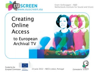 Erwin Verbruggen - R&D
                                               Netherlands Institute for Sound and Vision
              www.euscreen.eu


       Creating
       Online
       Access
          to European
          Archival TV




Funded by the
European Commission   23 June 2012 - NECS Lisbon, Portugal        Connected to
 
