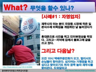 What? 무엇을 할수 있나?
                                        [사례#1 : 자영업자]
                                        재무사의 아는 분이 자양동 시장에 작은 일
                                        본식수제 어묵집을 개업하던 날 놀러갔다가
                                        …

                                        휴대폰으로 사진을 찍고 인터뷰영상을 찍었
                                        다. 그리고…저녁에 집에서 블로그에 글을
                                        쓰고 잤다.


                                        그리고 다음날?
                                        오전 10시 택배주문전화가 오고, 멀리서도
                                        손님들이 찾아온다. 심지어는 가맹점을 하고
                                        싶다고 찾아오기도 하자 깜짝 놀라 재무사를
http://financedoctor.org/130121934886
                                        찾아온다. 도와달라고
동대재직자과정(스마트강사조합)                                  http://www.linknow.kr/group/smartedu
 