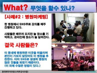 What? 무엇을 할수 있나?
 [사례#2 : 병원마케팅]
 한 병원에서 SNS무료 강의를 매주
 진행하고 있다.

 사람들은 배우러 오지만 늘 장소를 기
 억하고, 온라인에 장소가 늘 알려진다.


 결국 사람들은?
 이 동네에 병원하면 이곳을 떠올리며
 본인이 가보지 않았어도 이 병원을 추
 천한다. 이미 SNS로 생생히 병원의
 많은 것들을 봐왔기 때문이다.
 (이 외에 수많은 방법이 있다.)

동대재직자과정(스마트강사조합)         http://www.linknow.kr/group/smartedu
 