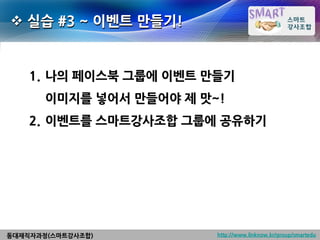  실습 #3 ~ 이벤트 만들기!


    1. 나의 페이스북 그룹에 이벤트 만들기
       이미지를 넣어서 만들어야 제 맛~!
    2. 이벤트를 스마트강사조합 그룹에 공유하기




동대재직자과정(스마트강사조합)         http://www.linknow.kr/group/smartedu
 