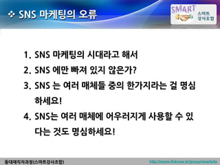  SNS 마케팅의 오류



     1. SNS 마케팅의 시대라고 해서
     2. SNS 에만 빠져 있지 않은가?
     3. SNS 는 여러 매체들 중의 한가지라는 걸 명심
        하세요!
     4. SNS는 여러 매체에 어우러지게 사용할 수 있
        다는 것도 명심하세요!


동대재직자과정(스마트강사조합)            http://www.linknow.kr/group/smartedu
 