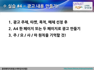  실습 #4 ~ 광고 내용 만들기!


    1. 광고 주제, 타켓, 목적, 매체 선정 후
    2. A4 한 페이지 또는 두 페이지로 광고 만들기
    3. 주 / 요 / 사 / 마 원칙을 기억할 것!




동대재직자과정(스마트강사조합)             http://www.linknow.kr/group/smartedu
 
