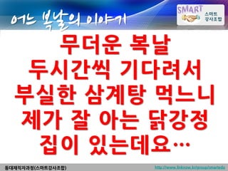 어느 복날의 이야기
     무더운 복날
   두시간씩 기다려서
  부실한 삼계탕 먹느니
  제가 잘 아는 닭강정
    집이 있는데요…
동대재직자과정(스마트강사조합)   http://www.linknow.kr/group/smartedu
 