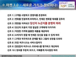  마켓 3.0 ~ 새로운 가치가 필요하다!

    신조 1 | 고객을 사랑하고 경쟁자를 존경하라
    신조 2 | 변화를 민첩하게 포착하고, 언제든 변화할 태세를 갖추라

    신조 3 | 명망을 지켜내고 당신이   누군지를 분명히 하라
    신조 4 | 당신의 도움이 가장 절실한 고객에게 다가가라
    신조 5 | 적정한 가격에 훌륭한 제품을 제공하라
    신조 6 | 소비자가 원할 때 언제든 당신을 찾을 수 있게 하라
    신조 7 | 고객과 적극적으로 관계를 맺고 그들의 성장을 도와라
    신조 8 | 모든 비즈니스는 서비스업이다
    신조 9 | 끊임없이 비즈니스 프로세스를 평가하고 개선하라
    신조 10 | 정보를 꾸준히 모으고, 지혜롭게 의사결정 하라

동대재직자과정(스마트강사조합)          9       http://www.linknow.kr/group/smartedu
 