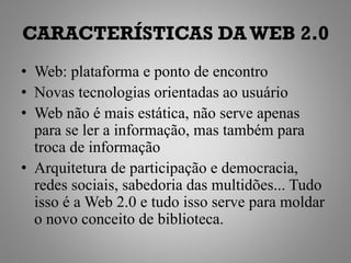 CARACTERÍSTICAS DA WEB 2.0
• Web: plataforma e ponto de encontro
• Novas tecnologias orientadas ao usuário
• Web não é mais estática, não serve apenas
  para se ler a informação, mas também para
  troca de informação
• Arquitetura de participação e democracia,
  redes sociais, sabedoria das multidões... Tudo
  isso é a Web 2.0 e tudo isso serve para moldar
  o novo conceito de biblioteca.
 