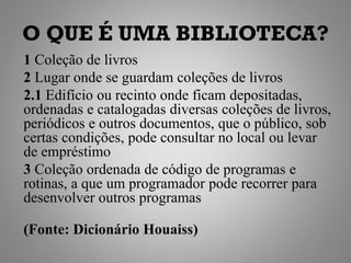 O QUE É UMA BIBLIOTECA?
1 Coleção de livros
2 Lugar onde se guardam coleções de livros
2.1 Edifício ou recinto onde ficam depositadas,
ordenadas e catalogadas diversas coleções de livros,
periódicos e outros documentos, que o público, sob
certas condições, pode consultar no local ou levar
de empréstimo
3 Coleção ordenada de código de programas e
rotinas, a que um programador pode recorrer para
desenvolver outros programas

(Fonte: Dicionário Houaiss)
 