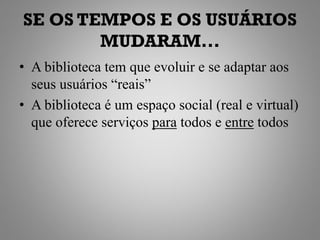 SE OS TEMPOS E OS USUÁRIOS
        MUDARAM...
• A biblioteca tem que evoluir e se adaptar aos
  seus usuários “reais”
• A biblioteca é um espaço social (real e virtual)
  que oferece serviços para todos e entre todos
 