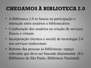 CHEGAMOS À BIBLIOTECA 2.0
• A Biblioteca 2.0 se baseia na participação e
  interação entre usuários e bibliotecários
• Colaboração dos usuários na criação de serviços
  físicos e virtuais
• Incorporação (técnica e social) de tecnologia 2.0
  nos serviços tradicionais
• Retorno das pessoas às bibliotecas: espaço
  relevante que deve ser buscado diariamente (Ex:
  Biblioteca de São Paulo, Biblioteca Nacional)
 
